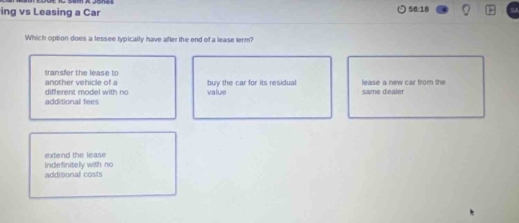 ing vs leasing a car\nwhich option does a lessee typically have after the end of a lease term?\ntransfer the lease to another vehicle of a different model with no additional fees\nbuy the car for its residual value\nlease a new car from the same dealer\nextend the lease indefinitely with no additional costs