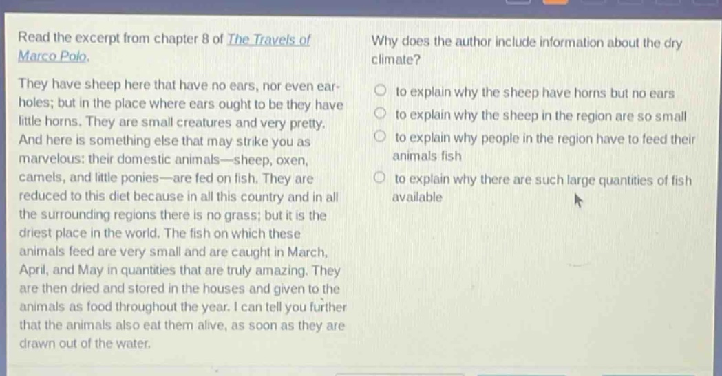 read the excerpt from chapter 8 of the travels of marco polo. they have sheep here that have no ears, nor even ear - holes; but in the place where ears ought to be they have little horns. they are small creatures and very pretty. and here is something else that may strike you as marvelous: their domestic animals—sheep, oxen, camels, and little ponies—are fed on fish. they are reduced to this diet because in all this country and in all the surrounding regions there is no grass; but it is the driest place in the world. the fish on which these animals feed are very small and are caught in march, april, and may in quantities that are truly amazing. they are then dried and stored in the houses and given to the animals as food throughout the year. i can tell you further that the animals also eat them alive, as soon as they are drawn out of the water. why does the author include information about the dry climate? to explain why the sheep have horns but no ears to explain why the sheep in the region are so small to explain why people in the region have to feed their animals fish to explain why there are such large quantities of fish available