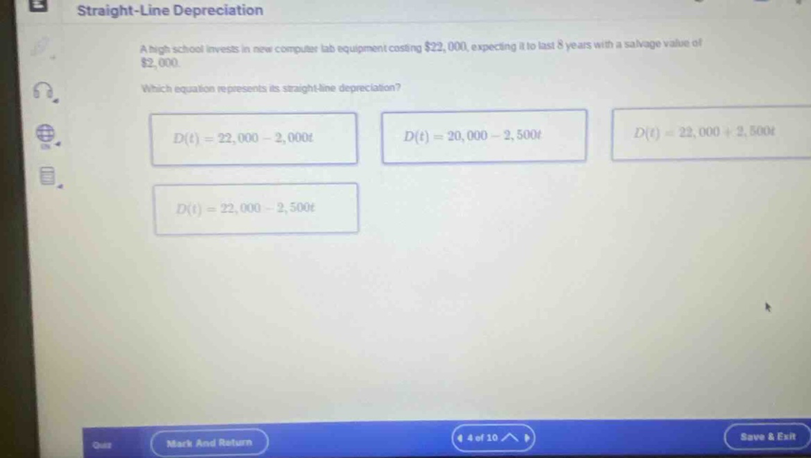 straight - line depreciation\na high school invests in new computer lab equipment costing $22,000, expecting it to last 8 years with a salvage value of $2,000.\nwhich equation represents its straight - line depreciation?\nd(t)=22,000 - 2,000t\nd(t)=20,000 - 2,500t\nd(t)=22,000 + 2,500t\nd(t)=22,000 - 2,500t