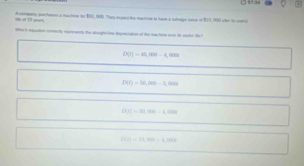 a company purchases a machine for $50,000. they expect the machine to have a salvage value of $10,000 after its useful life of 10 years. which equation correctly represents the straight - line depreciation of the machine over its useful life? d(t)=40,000 - 4,000t d(t)=50,000 - 5,000t d(t)=50,000 - 4,000t d(t)=10,000 + 4,000t