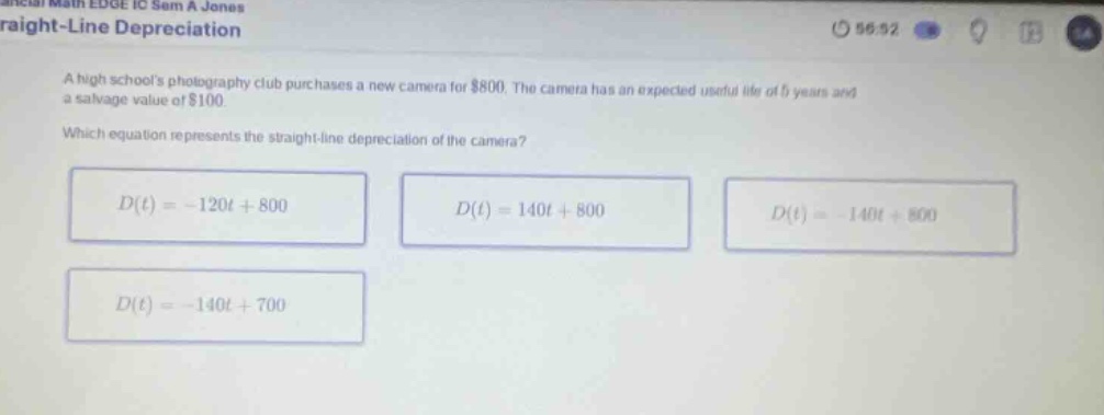 straight - line depreciation\na high schools photography club purchases a new camera for $800. the camera has an expected useful life of 5 years and a salvage value of $100.\nwhich equation represents the straight - line depreciation of the camera?\nd(t)= - 120t + 800\nd(t)=140t + 800\nd(t)= - 140t + 800\nd(t)= - 140t + 700