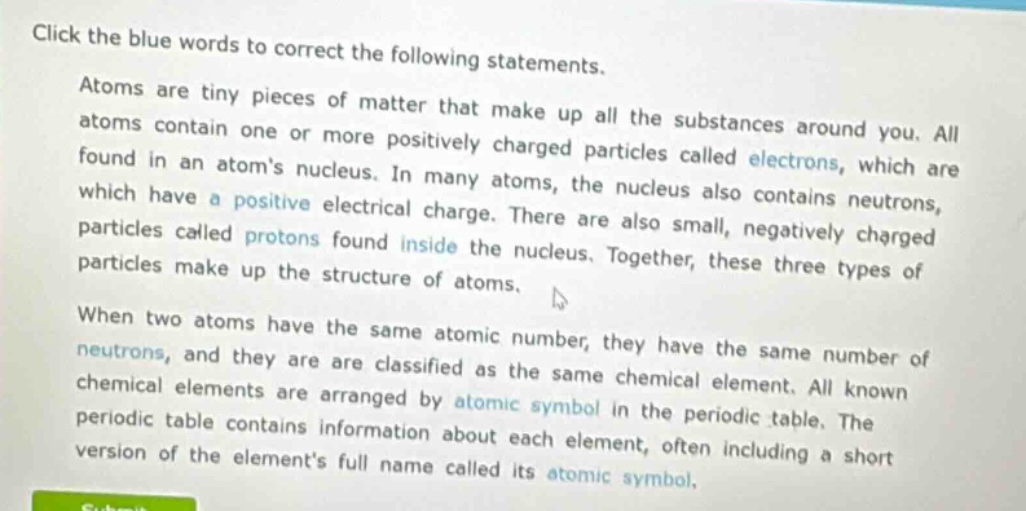 click the blue words to correct the following statements. atoms are tiny pieces of matter that make up all the substances around you. all atoms contain one or more positively charged particles called electrons, which are found in an atoms nucleus. in many atoms, the nucleus also contains neutrons, which have a positive electrical charge. there are also small, negatively charged particles called protons found inside the nucleus. together, these three types of particles make up the structure of atoms. when two atoms have the same atomic number, they have the same number of neutrons, and they are are classified as the same chemical element. all known chemical elements are arranged by atomic symbol in the periodic table. the periodic table contains information about each element, often including a short version of the elements full name called its atomic symbol.