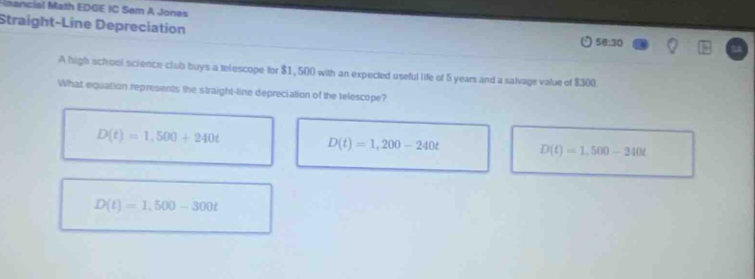 straight - line depreciation\na high school science club buys a telescope for $1,500 with an expected useful life of 5 years and a salvage value of $300.\nwhat equation represents the straight - line depreciation of the telescope?\nd(t)=1,500 + 240t\nd(t)=1,200 - 240t\nd(t)=1,500 - 240t\nd(t)=1,500 - 300t