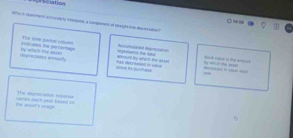 which statement accurately interprets a component of straight - line depreciation? the time period column indicates the percentage by which the asset depreciates annually. accumulated depreciation represents the total amount by which the asset has decreased in value since its purchase. book value is the amount by which the asset decreases in value each year. the depreciation expense varies each year based on the assets usage.