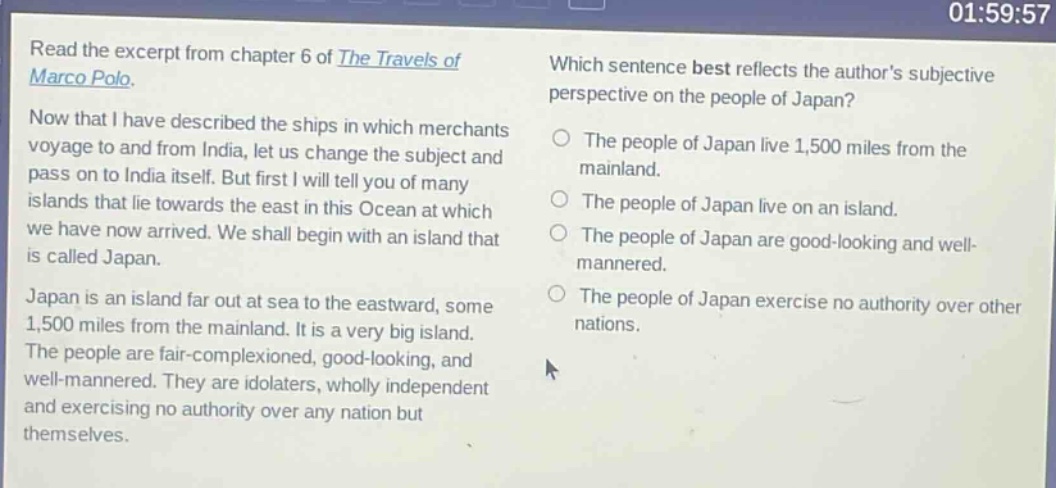 read the excerpt from chapter 6 of the travels of marco polo. now that i have described the ships in which merchants voyage to and from india, let us change the subject and pass on to india itself. but first i will tell you of many islands that lie towards the east in this ocean at which we have now arrived. we shall begin with an island that is called japan. japan is an island far out at sea to the eastward, some 1,500 miles from the mainland. it is a very big island. the people are fair - complexioned, good - looking, and well - mannered. they are idolaters, wholly independent and exercising no authority over any nation but themselves. which sentence best reflects the authors subjective perspective on the people of japan? the people of japan live 1,500 miles from the mainland. the people of japan live on an island. the people of japan are good - looking and well - mannered. the people of japan exercise no authority over other nations.