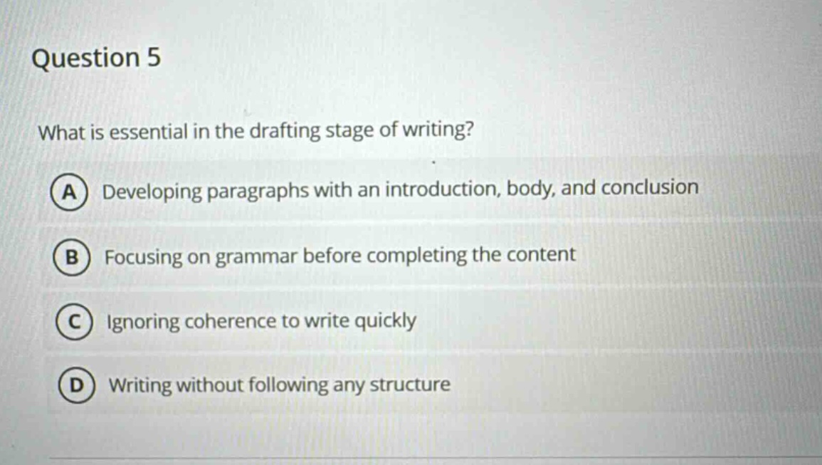 question 5\nwhat is essential in the drafting stage of writing?\na developing paragraphs with an introduction, body, and conclusion\nb focusing on grammar before completing the content\nc ignoring coherence to write quickly\nd writing without following any structure