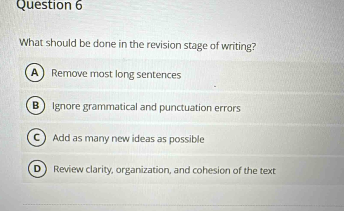 question 6\nwhat should be done in the revision stage of writing?\na remove most long sentences\nb ignore grammatical and punctuation errors\nc add as many new ideas as possible\nd review clarity, organization, and cohesion of the text