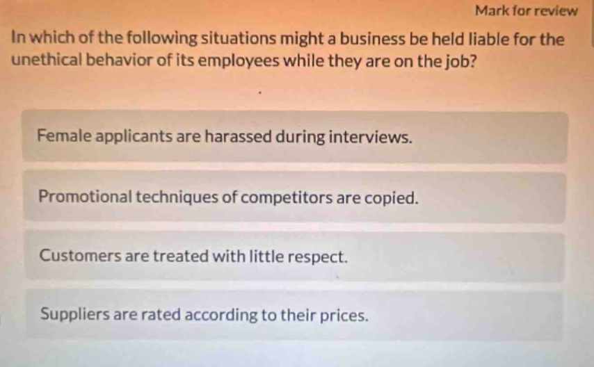 mark for review\nin which of the following situations might a business be held liable for the unethical behavior of its employees while they are on the job?\nfemale applicants are harassed during interviews.\npromotional techniques of competitors are copied.\ncustomers are treated with little respect.\nsuppliers are rated according to their prices.
