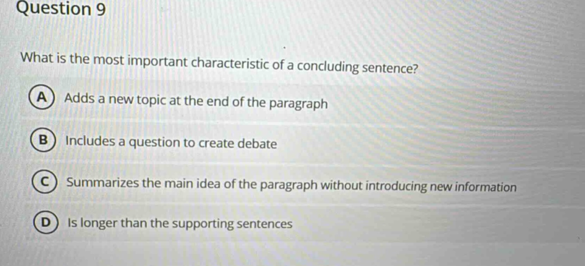question 9\nwhat is the most important characteristic of a concluding sentence?\na adds a new topic at the end of the paragraph\nb includes a question to create debate\nc summarizes the main idea of the paragraph without introducing new information\nd is longer than the supporting sentences