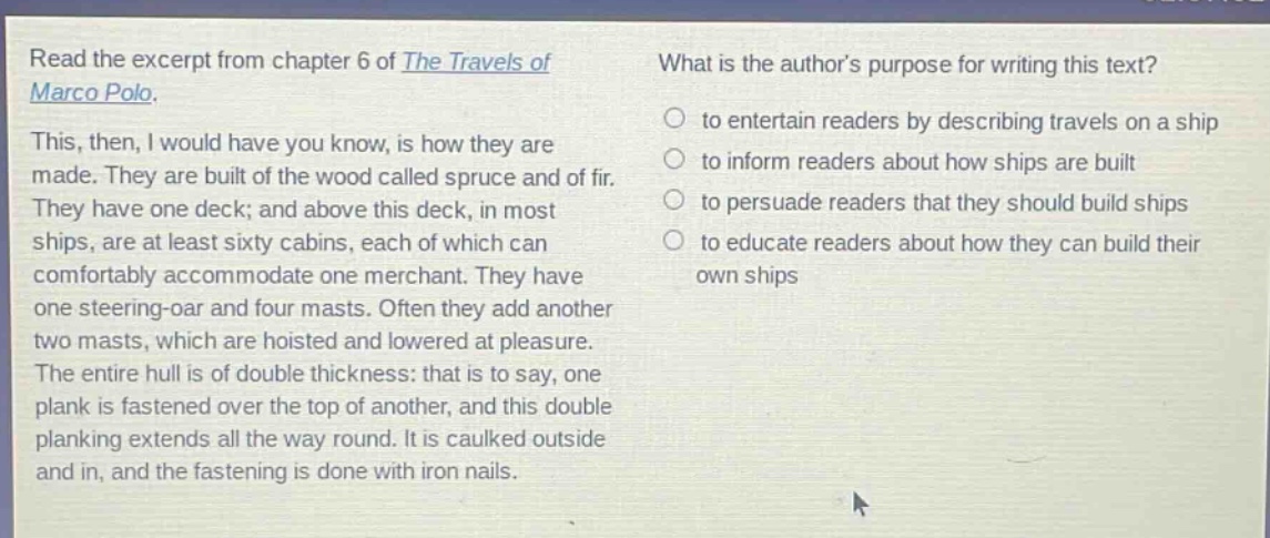 read the excerpt from chapter 6 of the travels of marco polo. this, then, i would have you know, is how they are made. they are built of the wood called spruce and of fir. they have one deck; and above this deck, in most ships, are at least sixty cabins, each of which can comfortably accommodate one merchant. they have one steering - oar and four masts. often they add another two masts, which are hoisted and lowered at pleasure. the entire hull is of double thickness: that is to say, one plank is fastened over the top of another, and this double planking extends all the way round. it is caulked outside and in, and the fastening is done with iron nails. what is the authors purpose for writing this text? to entertain readers by describing travels on a ship to inform readers about how ships are built to persuade readers that they should build ships to educate readers about how they can build their own ships