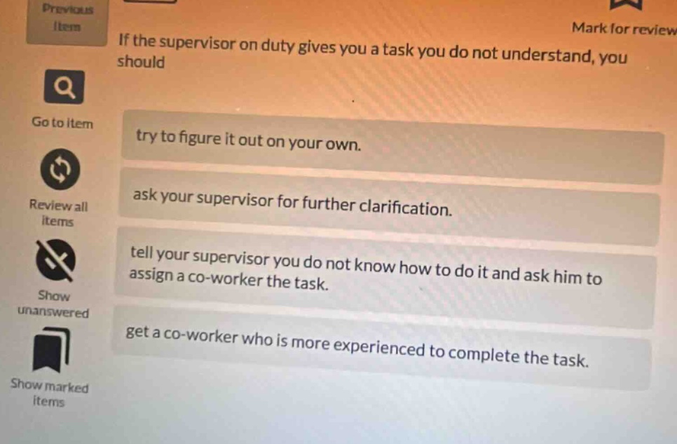 if the supervisor on duty gives you a task you do not understand, you should try to figure it out on your own. ask your supervisor for further clarification. tell your supervisor you do not know how to do it and ask him to assign a co - worker the task. get a co - worker who is more experienced to complete the task.