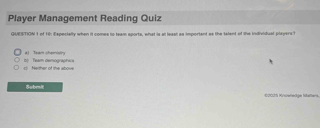 player management reading quiz question 1 of 10: especially when it comes to team sports, what is at least as important as the talent of the individual players? a) team chemistry b) team demographics c) neither of the above submit ©2025 knowledge matters.