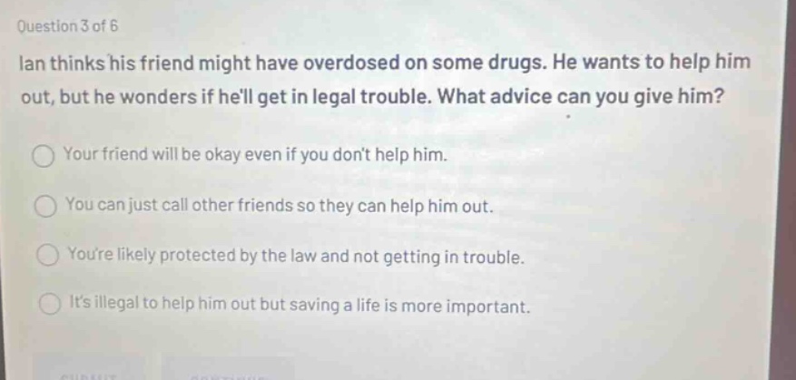 question 3 of 6\nian thinks his friend might have overdosed on some drugs. he wants to help him out, but he wonders if hell get in legal trouble. what advice can you give him?\nyour friend will be okay even if you dont help him.\nyou can just call other friends so they can help him out.\nyoure likely protected by the law and not getting in trouble.\nits illegal to help him out but saving a life is more important.