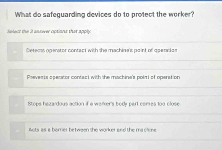 what do safeguarding devices do to protect the worker? select the 3 answer options that apply. detects operator contact with the machines point of operation prevents operator contact with the machines point of operation stops hazardous action if a workers body part comes too close acts as a barrier between the worker and the machine