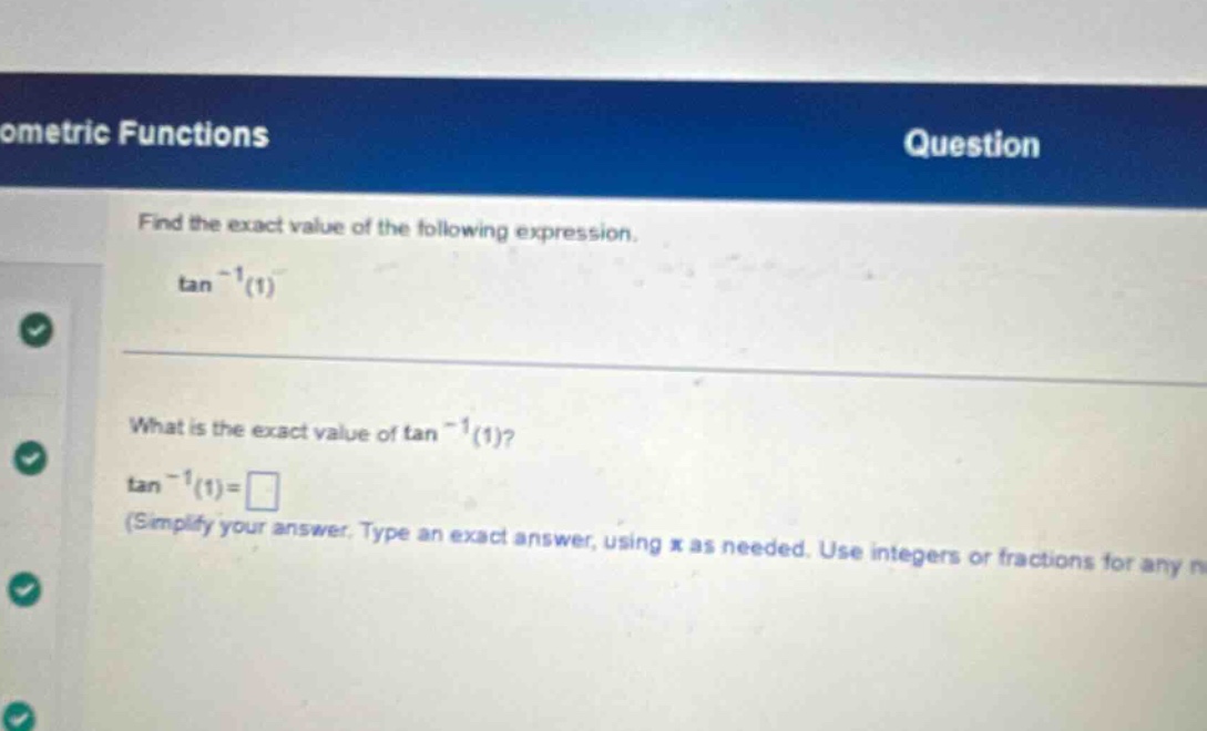 ometric functions question find the exact value of the following expression. tan^(-1)(1) what is the exact value of tan^(-1)(1)? tan^(-1)(1)=□ (simplify your answer. type an exact answer, using π as needed. use integers or fractions for any n)