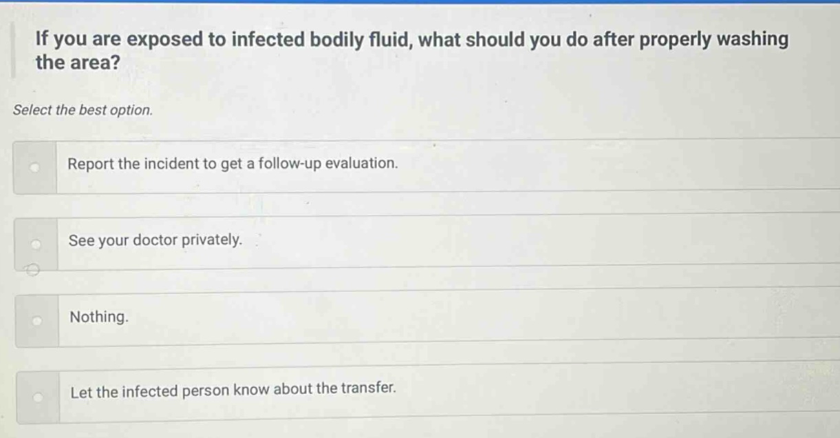 if you are exposed to infected bodily fluid, what should you do after properly washing the area? select the best option. report the incident to get a follow - up evaluation. see your doctor privately. nothing. let the infected person know about the transfer.