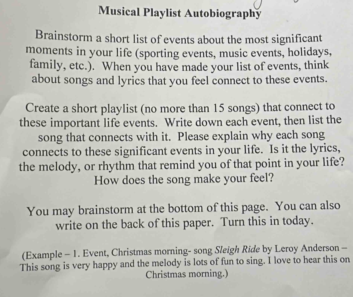 musical playlist autobiography\nbrainstorm a short list of events about the most significant moments in your life (sporting events, music events, holidays, family, etc.). when you have made your list of events, think about songs and lyrics that you feel connect to these events.\ncreate a short playlist (no more than 15 songs) that connect to these important life events. write down each event, then list the song that connects with it. please explain why each song connects to these significant events in your life. is it the lyrics, the melody, or rhythm that remind you of that point in your life? how does the song make your feel?\nyou may brainstorm at the bottom of this page. you can also write on the back of this paper. turn this in today.\n(example - 1. event, christmas morning- song sleigh ride by leroy anderson - this song is very happy and the melody is lots of fun to sing. i love to hear this on christmas morning.)