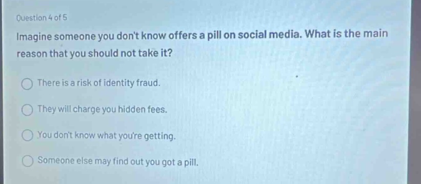 question 4 of 5 imagine someone you dont know offers a pill on social media. what is the main reason that you should not take it? there is a risk of identity fraud. they will charge you hidden fees. you dont know what youre getting. someone else may find out you got a pill.