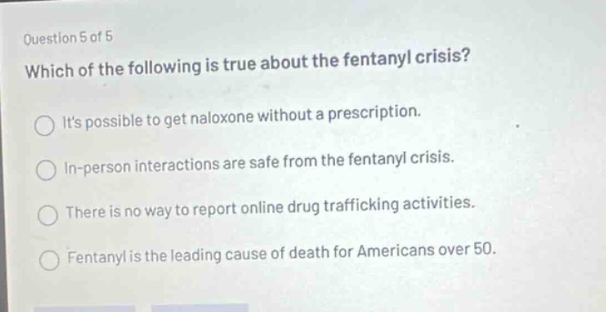 question 5 of 5 which of the following is true about the fentanyl crisis? its possible to get naloxone without a prescription. in - person interactions are safe from the fentanyl crisis. there is no way to report online drug trafficking activities. fentanyl is the leading cause of death for americans over 50.