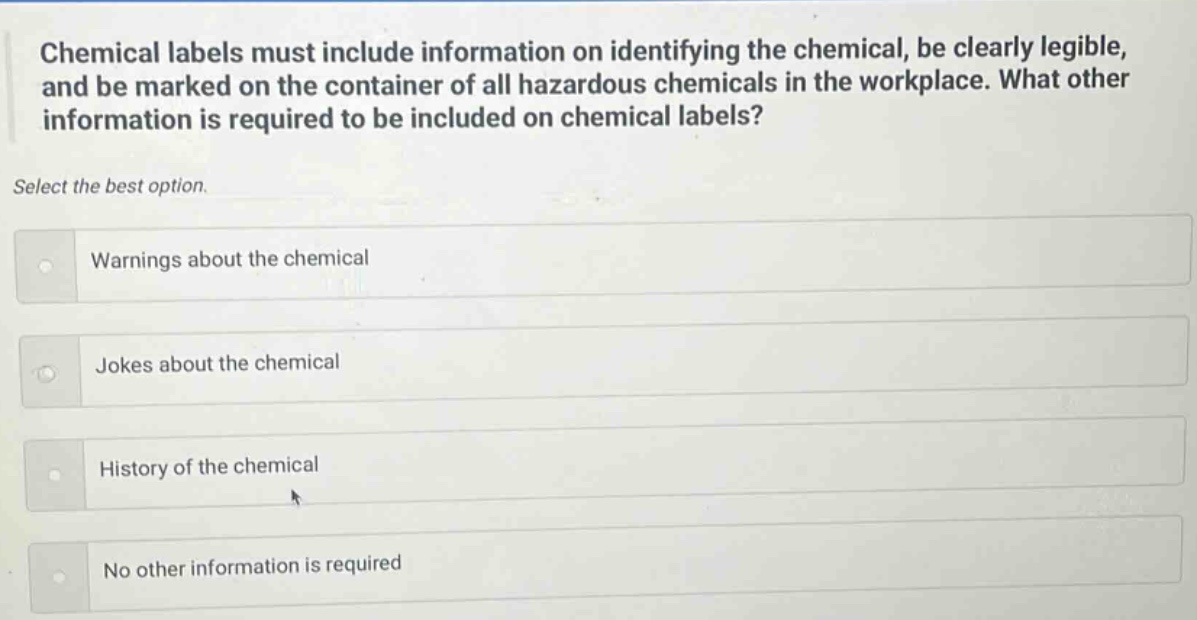 chemical labels must include information on identifying the chemical, be clearly legible, and be marked on the container of all hazardous chemicals in the workplace. what other information is required to be included on chemical labels? select the best option. warnings about the chemical jokes about the chemical history of the chemical no other information is required