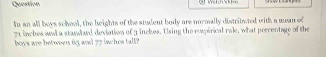 in an all boys school, the heights of the student body are normally distributed with a mean of 71 inches and a standard deviation of 3 inches. using the empirical rule, what percentage of the boys are between 65 and 77 inches tall?