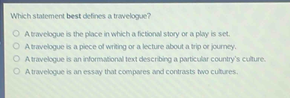 which statement best defines a travelogue? a travelogue is the place in which a fictional story or a play is set. a travelogue is a piece of writing or a lecture about a trip or journey. a travelogue is an informational text describing a particular country’s culture. a travelogue is an essay that compares and contrasts two cultures.