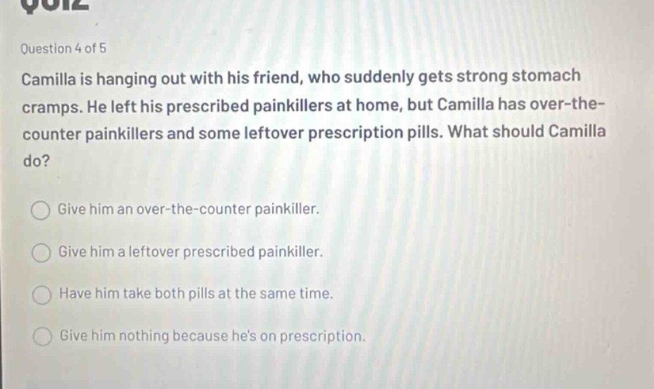 question 4 of 5\ncamilla is hanging out with his friend, who suddenly gets strong stomach cramps. he left his prescribed painkillers at home, but camilla has over - the - counter painkillers and some leftover prescription pills. what should camilla do?\ngive him an over - the - counter painkiller.\ngive him a leftover prescribed painkiller.\nhave him take both pills at the same time.\ngive him nothing because hes on prescription.