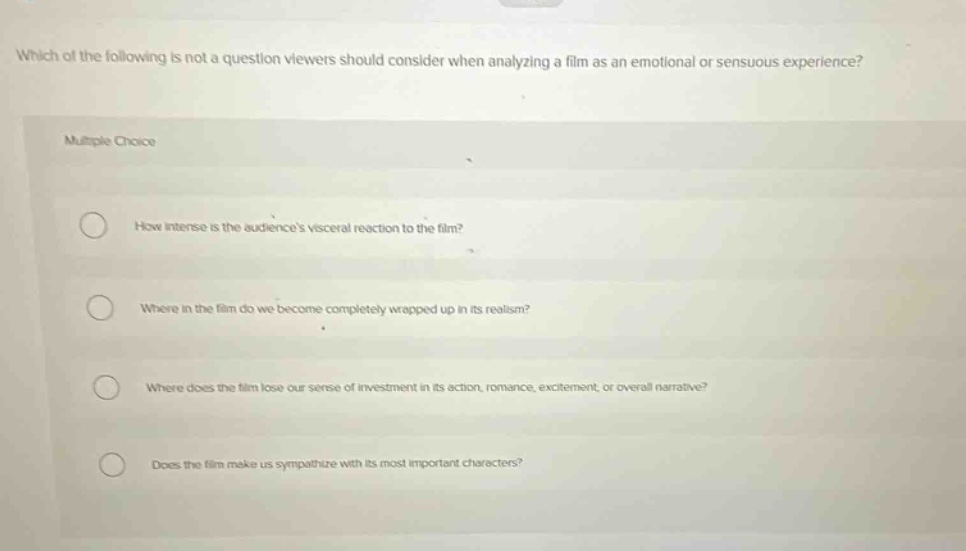 which of the following is not a question viewers should consider when analyzing a film as an emotional or sensuous experience? multiple choice how intense is the audiences visceral reaction to the film? where in the film do we become completely wrapped up in its realism? where does the film lose our sense of investment in its action, romance, excitement, or overall narrative? does the film make us sympathize with its most important characters?