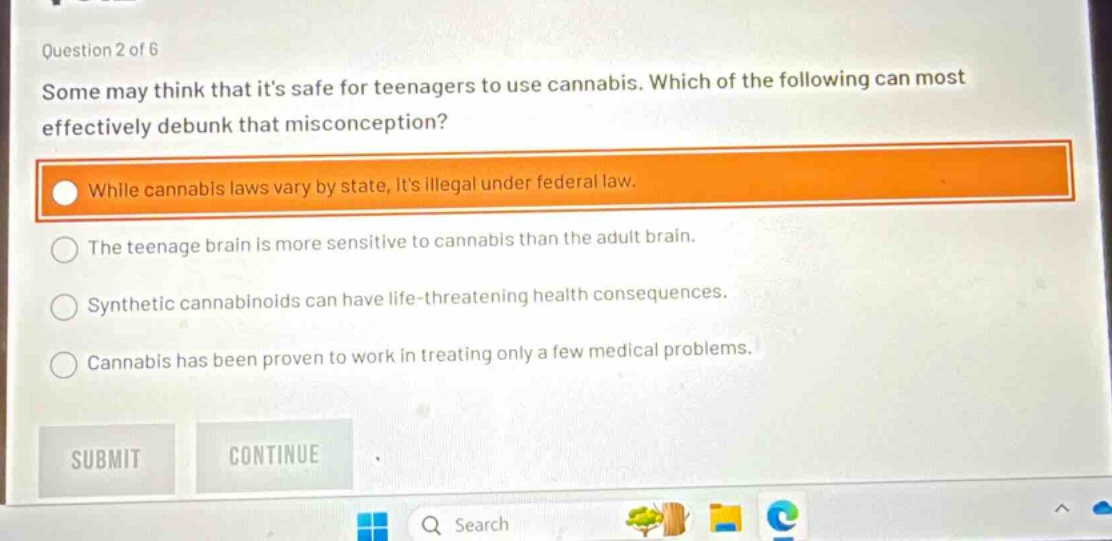 question 2 of 6 some may think that its safe for teenagers to use cannabis. which of the following can most effectively debunk that misconception? while cannabis laws vary by state, its illegal under federal law. the teenage brain is more sensitive to cannabis than the adult brain. synthetic cannabinoids can have life - threatening health consequences. cannabis has been proven to work in treating only a few medical problems. submit continue