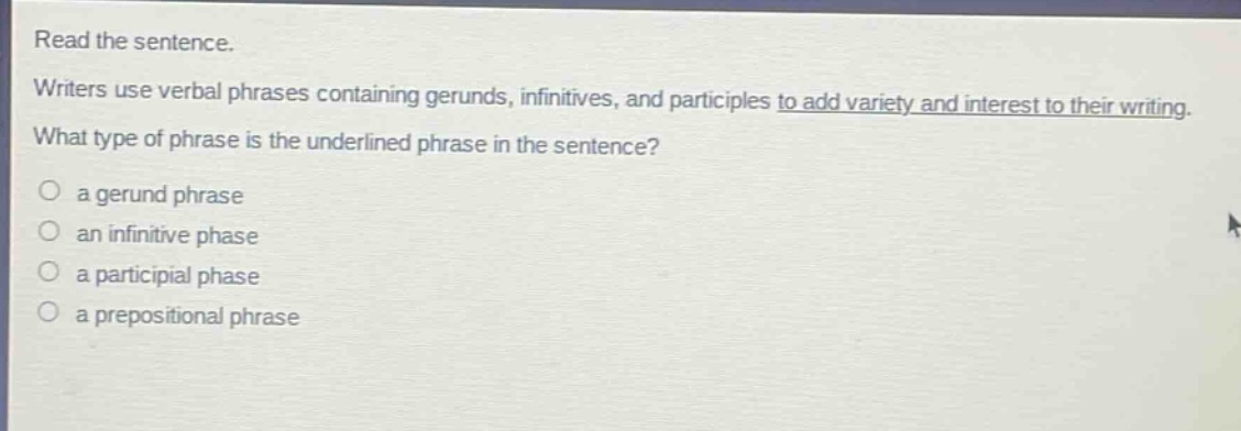 read the sentence. writers use verbal phrases containing gerunds, infinitives, and participles to add variety and interest to their writing. what type of phrase is the underlined phrase in the sentence? a gerund phrase an infinitive phase a participial phase a prepositional phrase