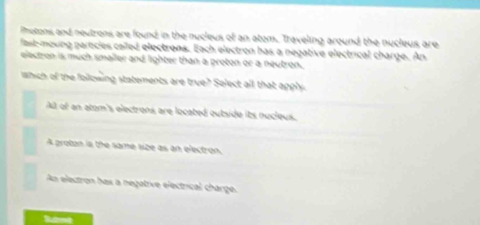 protons and neutrons are found in the nucleus of an atom. traveling around the nucleus are fast - moving particles called electrons. each electron has a negative electrical charge. an electron is much smaller and lighter than a proton or a neutron. which of the following statements are true? select all that apply. all of an atoms electrons are located outside its nucleus. a proton is the same size as an electron. an electron has a negative electrical charge.