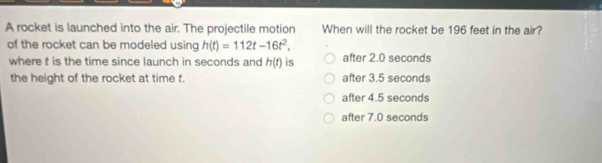 a rocket is launched into the air. the projectile motion of the rocket can be modeled using h(t) = 112t - 16t², where t is the time since launch in seconds and h(t) is the height of the rocket at time t. when will the rocket be 196 feet in the air? after 2.0 seconds after 3.5 seconds after 4.5 seconds after 7.0 seconds