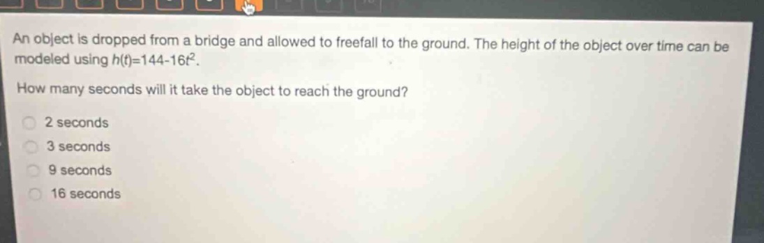 an object is dropped from a bridge and allowed to freefall to the ground. the height of the object over time can be modeled using h(t)=144 - 16t². how many seconds will it take the object to reach the ground? 2 seconds 3 seconds 9 seconds 16 seconds