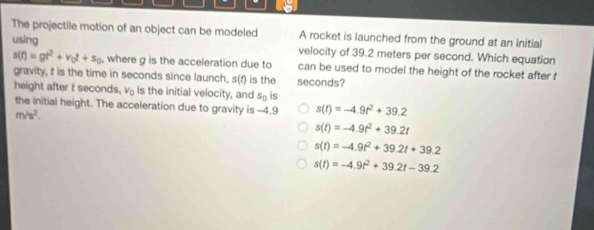 the projectile motion of an object can be modeled using s(t)=gt² + v₀t + s₀, where g is the acceleration due to gravity, t is the time in seconds since launch, s(t) is the height after t seconds, v₀ is the initial velocity, and s₀ is the initial height. the acceleration due to gravity is -4.9 m/s². a rocket is launched from the ground at an initial velocity of 39.2 meters per second. which equation can be used to model the height of the rocket after t seconds? s(t)=-4.9t² + 39.2 s(t)=-4.9t² + 39.2t s(t)=-4.9t² + 39.2t + 39.2 s(t)=-4.9t² + 39.2t - 39.2