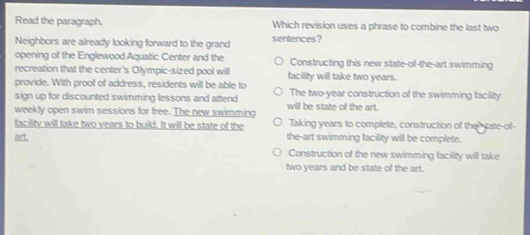 read the paragraph. neighbors are already looking forward to the grand opening of the englewood aquatic center and the recreation that the centers olympic - sized pool will provide. with proof of address, residents will be able to sign up for discounted swimming lessons and attend weekly open swim sessions for free. the new swimming facility will take two years to build. it will be state of the art. which revision uses a phrase to combine the last two sentences? constructing this new state - of - the - art swimming facility will take two years. the two - year construction of the swimming facility will be state of the art. taking years to complete, construction of the state - of - the - art swimming facility will be complete. construction of the new swimming facility will take two years and be state of the art.