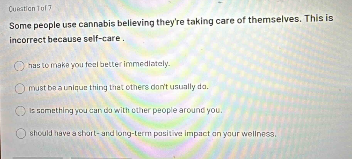 question 1 of 7 some people use cannabis believing theyre taking care of themselves. this is incorrect because self - care. has to make you feel better immediately. must be a unique thing that others dont usually do. is something you can do with other people around you. should have a short - and long - term positive impact on your wellness.