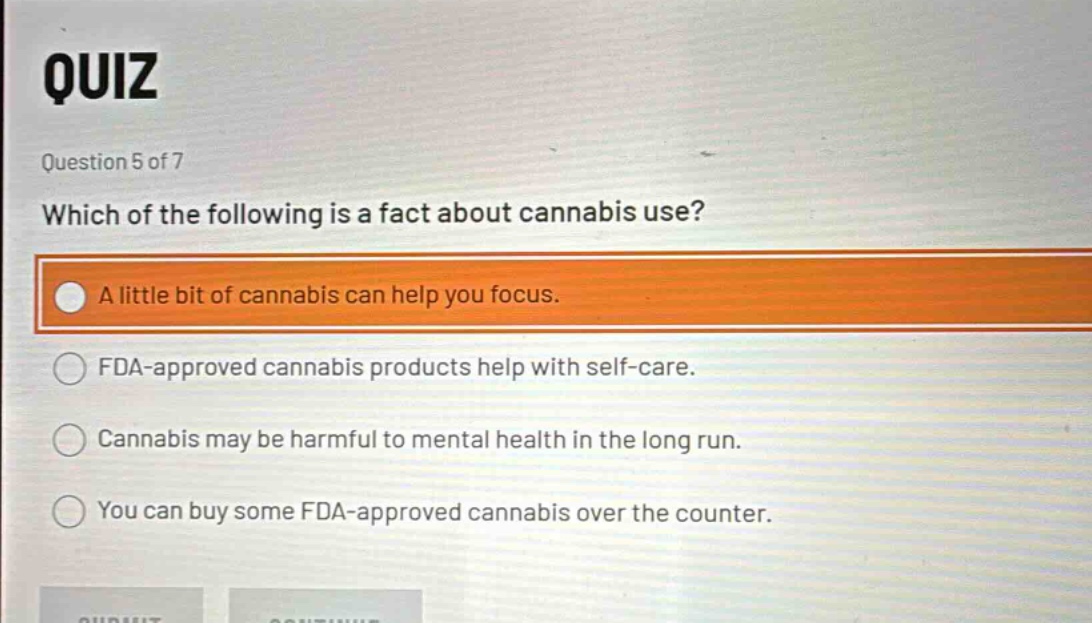 quiz\nquestion 5 of 7\nwhich of the following is a fact about cannabis use?\na little bit of cannabis can help you focus.\nfda - approved cannabis products help with self - care.\ncannabis may be harmful to mental health in the long run.\nyou can buy some fda - approved cannabis over the counter.