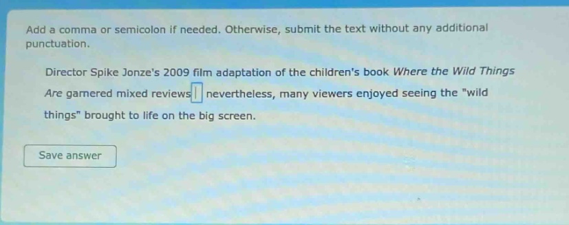 add a comma or semicolon if needed. otherwise, submit the text without any additional punctuation. director spike jonzes 2009 film adaptation of the childrens book where the wild things are garnered mixed reviews nevertheless, many viewers enjoyed seeing the \wild things\ brought to life on the big screen.