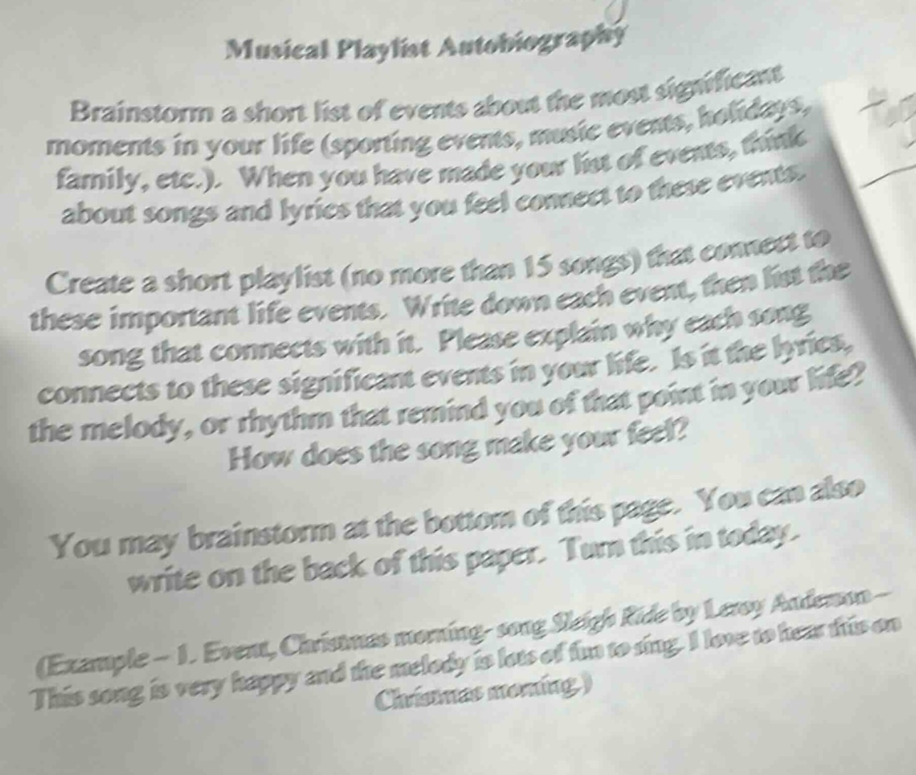 musical playlist autobiography\nbrainstorm a short list of events about the most significant moments in your life (sporting events, music events, holidays, family, etc.). when you have made your list of events, think about songs and lyrics that you feel connect to these events.\ncreate a short playlist (no more than 15 songs) that connect to these important life events. write down each event, then list the song that connects with it. please explain why each song connects to these significant events in your life. is it the lyrics, the melody, or rhythm that remind you of that point in your life? how does the song make you feel?\nyou may brainstorm at the bottom of this page. you can also write on the back of this paper. turn this in today.\n(example - 1. event: christmas morning - song sleigh ride by leroy anderson - this song is very happy and the melody is lots of fun to sing. i love to hear this on christmas morning.)