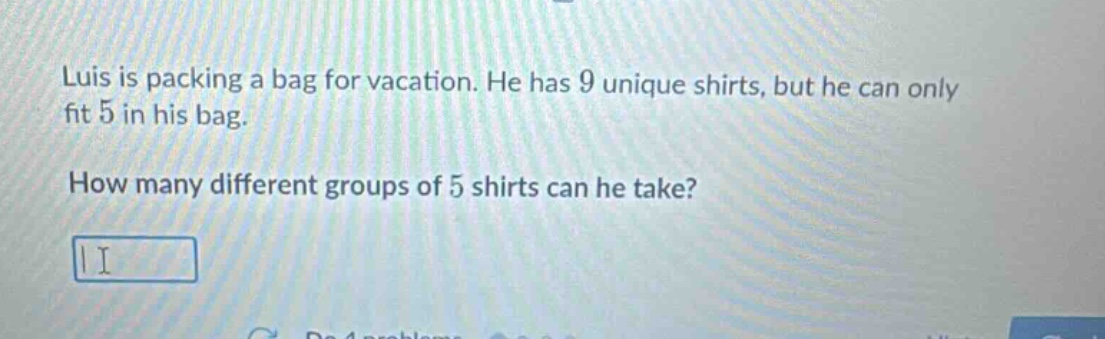 luis is packing a bag for vacation. he has 9 unique shirts, but he can only fit 5 in his bag. how many different groups of 5 shirts can he take?
