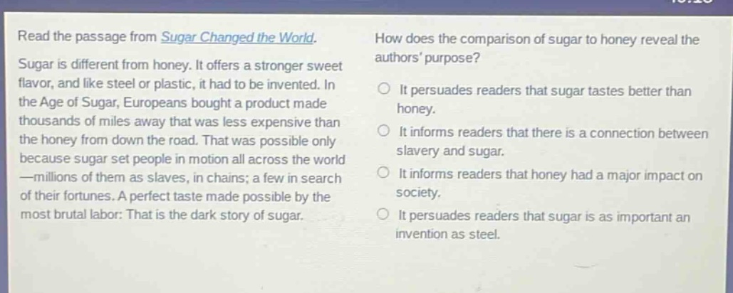 read the passage from sugar changed the world. sugar is different from honey. it offers a stronger sweet flavor, and like steel or plastic, it had to be invented. in the age of sugar, europeans bought a product made thousands of miles away that was less expensive than the honey from down the road. that was possible only because sugar set people in motion all across the world —millions of them as slaves, in chains; a few in search of their fortunes. a perfect taste made possible by the most brutal labor: that is the dark story of sugar. how does the comparison of sugar to honey reveal the authors purpose? it persuades readers that sugar tastes better than honey. it informs readers that there is a connection between slavery and sugar. it informs readers that honey had a major impact on society. it persuades readers that sugar is as important an invention as steel.