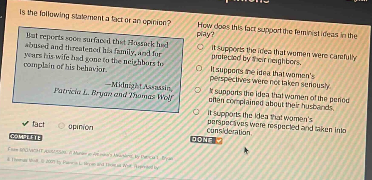 is the following statement a fact or an opinion? but reports soon surfaced that hossack had abused and threatened his family, and for years his wife had gone to the neighbors to complain of his behavior. -midnight assassin, patricia l. bryan and thomas wolf fact opinion how does this fact support the feminist ideas in the play? it supports the idea that women were carefully protected by their neighbors. it supports the idea that womens perspectives were not taken seriously. it supports the idea that women of the period often complained about their husbands. it supports the idea that womens perspectives were respected and taken into consideration. complete done from midnight assassin: a murder in americas heartland, by patricia l bryan & thomas wolf. © 2005 by patricia l bryan and thomas wolf. reprinted by