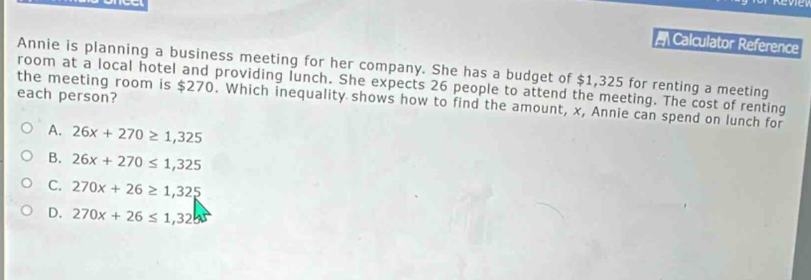 annie is planning a business meeting for her company. she has a budget of $1,325 for renting a meeting room at a local hotel and providing lunch. she expects 26 people to attend the meeting. the cost of renting the meeting room is $270. which inequality shows how to find the amount, x, annie can spend on lunch for each person? a. 26x + 270 ≥ 1,325 b. 26x + 270 ≤ 1,325 c. 270x + 26 ≥ 1,325 d. 270x + 26 ≤ 1,325