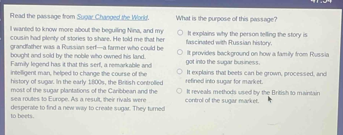 read the passage from sugar changed the world. i wanted to know more about the beguiling nina, and my cousin had plenty of stories to share. he told me that her grandfather was a russian serf—a farmer who could be bought and sold by the noble who owned his land. family legend has it that this serf, a remarkable and intelligent man, helped to change the course of the history of sugar. in the early 1800s, the british controlled most of the sugar plantations of the caribbean and the sea routes to europe. as a result, their rivals were desperate to find a new way to create sugar. they turned to beets. what is the purpose of this passage? it explains why the person telling the story is fascinated with russian history. it provides background on how a family from russia got into the sugar business. it explains that beets can be grown, processed, and refined into sugar for market. it reveals methods used by the british to maintain control of the sugar market.