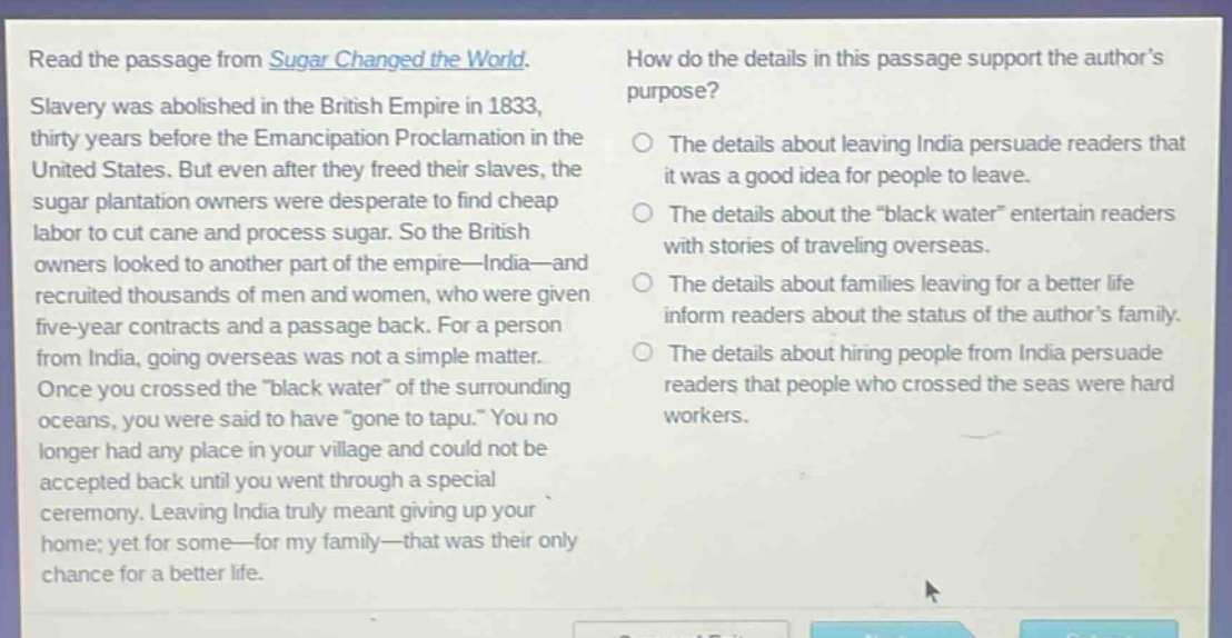 read the passage from sugar changed the world. slavery was abolished in the british empire in 1833, thirty years before the emancipation proclamation in the united states. but even after they freed their slaves, the sugar plantation owners were desperate to find cheap labor to cut cane and process sugar. so the british owners looked to another part of the empire—india—and recruited thousands of men and women, who were given five - year contracts and a passage back. for a person from india, going overseas was not a simple matter. once you crossed the “black water” of the surrounding oceans, you were said to have “gone to tapu.” you no longer had any place in your village and could not be accepted back until you went through a special ceremony. leaving india truly meant giving up your home; yet for some—for my family—that was their only chance for a better life. how do the details in this passage support the author’s purpose? the details about leaving india persuade readers that it was a good idea for people to leave. the details about the “black water” entertain readers with stories of traveling overseas. the details about families leaving for a better life inform readers about the status of the author’s family. the details about hiring people from india persuade readers that people who crossed the seas were hard workers.
