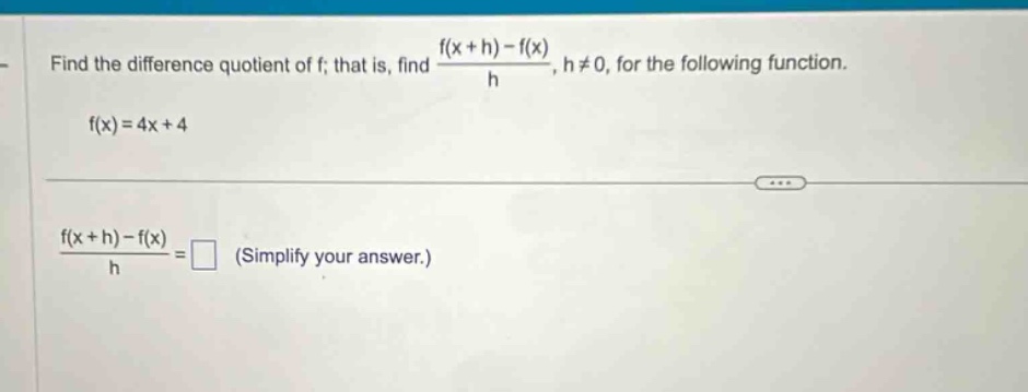 find the difference quotient of f; that is, find (f(x + h) - f(x))/h, h ≠ 0, for the following function. f(x)=4x + 4 (f(x + h) - f(x))/h = (simplify your answer.)