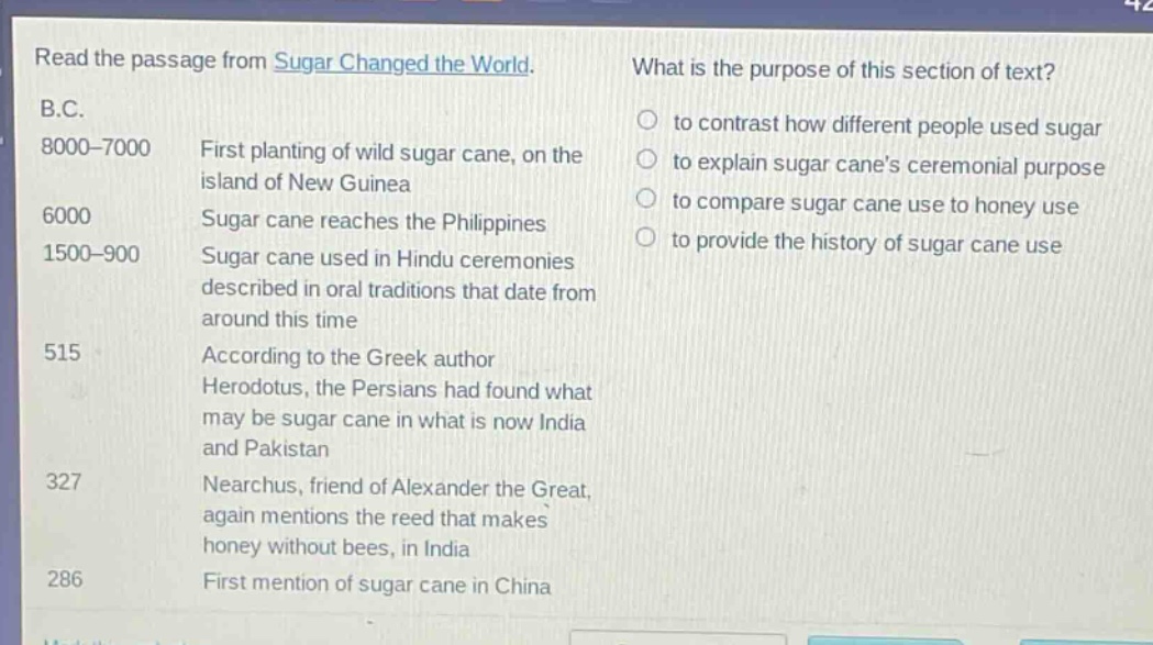 read the passage from sugar changed the world. what is the purpose of this section of text? b.c. 8000 - 7000 first planting of wild sugar cane, on the island of new guinea 6000 sugar cane reaches the philippines 1500 - 900 sugar cane used in hindu ceremonies described in oral traditions that date from around this time 515 according to the greek author herodotus, the persians had found what may be sugar cane in what is now india and pakistan 327 nearchus, friend of alexander the great, again mentions the reed that makes honey without bees, in india 286 first mention of sugar cane in china to contrast how different people used sugar to explain sugar canes ceremonial purpose to compare sugar cane use to honey use to provide the history of sugar cane use