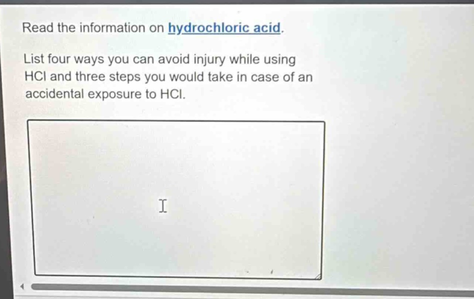 read the information on hydrochloric acid. list four ways you can avoid injury while using hcl and three steps you would take in case of an accidental exposure to hcl.