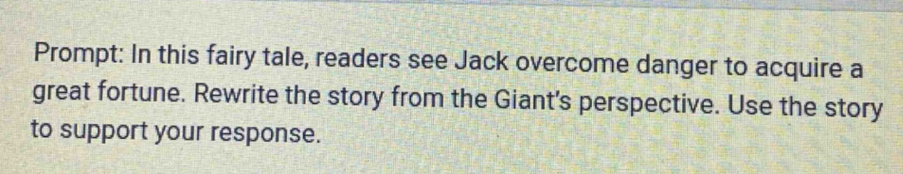 prompt: in this fairy tale, readers see jack overcome danger to acquire a great fortune. rewrite the story from the giant’s perspective. use the story to support your response.