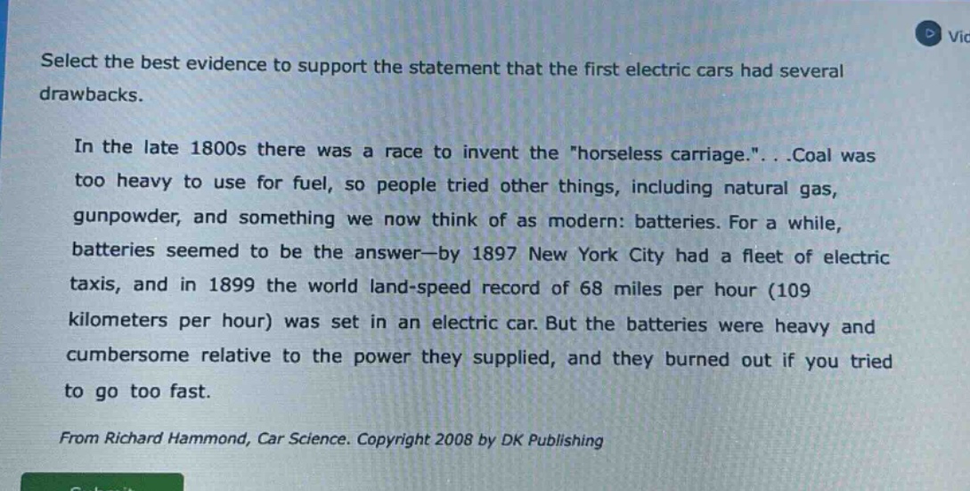 select the best evidence to support the statement that the first electric cars had several drawbacks. in the late 1800s there was a race to invent the \horseless carriage.\...coal was too heavy to use for fuel, so people tried other things, including natural gas, gunpowder, and something we now think of as modern: batteries. for a while, batteries seemed to be the answer—by 1897 new york city had a fleet of electric taxis, and in 1899 the world land - speed record of 68 miles per hour (109 kilometers per hour) was set in an electric car. but the batteries were heavy and cumbersome relative to the power they supplied, and they burned out if you tried to go too fast. from richard hammond, car science. copyright 2008 by dk publishing